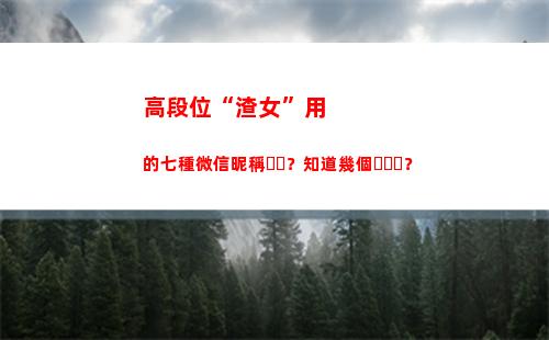 高段位“渣女”用的七種微信昵稱？知道幾個？(段位很高的渣女)